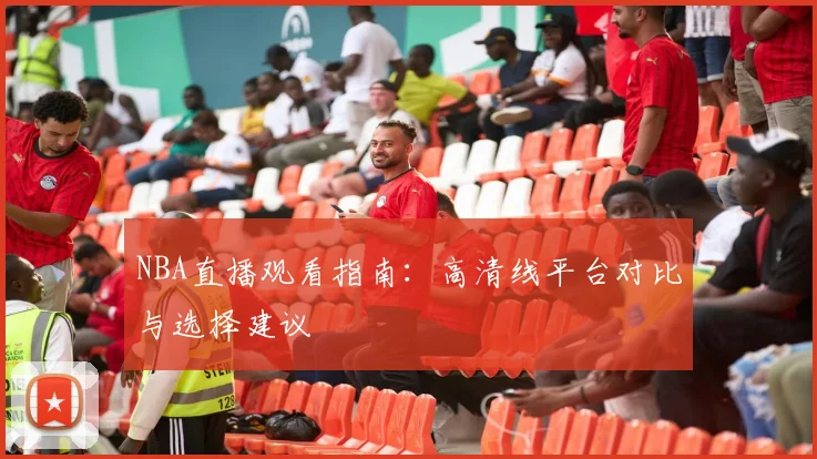 NBA直播观看指南:高清线平台对比与选择建议
